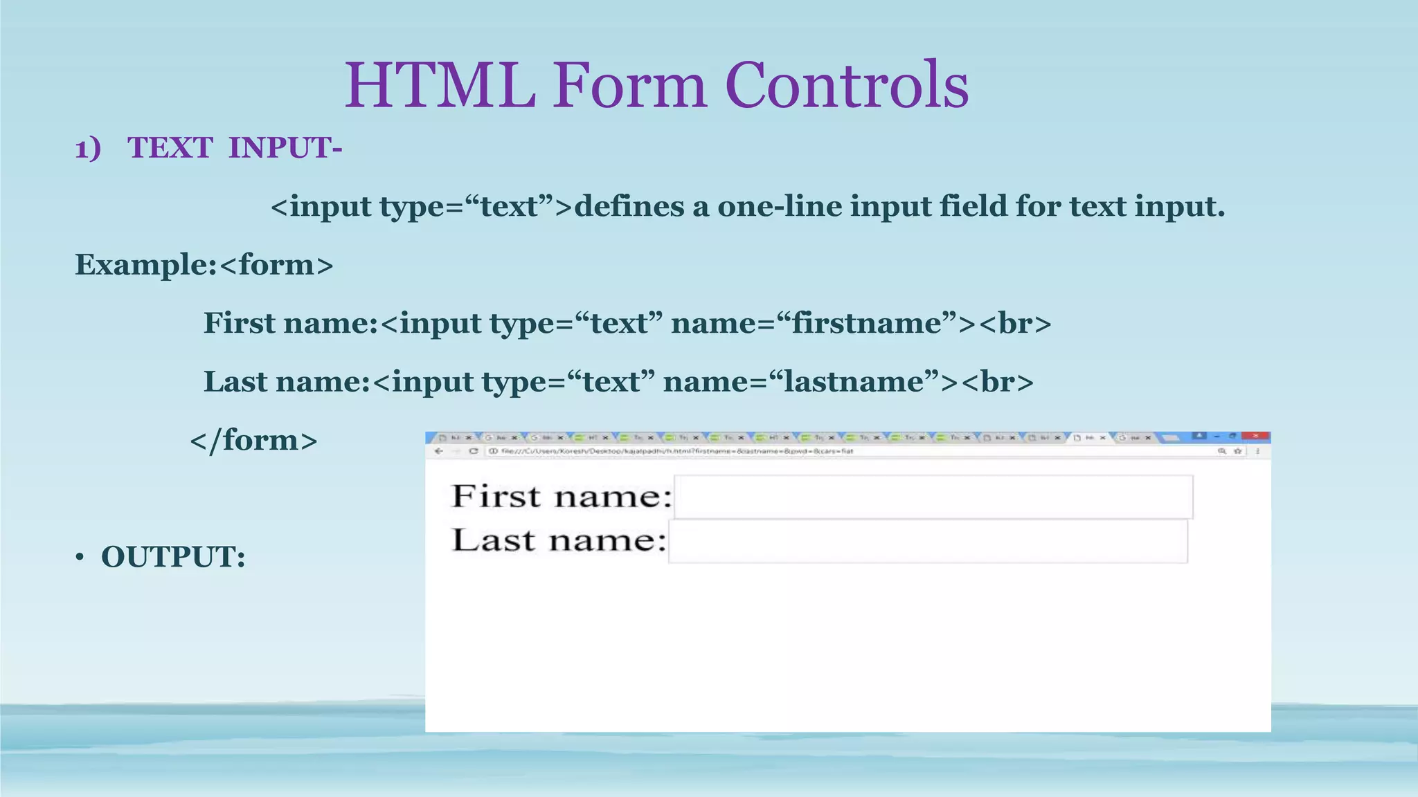 HTML Form Controls
1) TEXT INPUT-
<input type=“text”>defines a one-line input field for text input.
Example:<form>
First name:<input type=“text” name=“firstname”><br>
Last name:<input type=“text” name=“lastname”><br>
</form>
• OUTPUT:
 