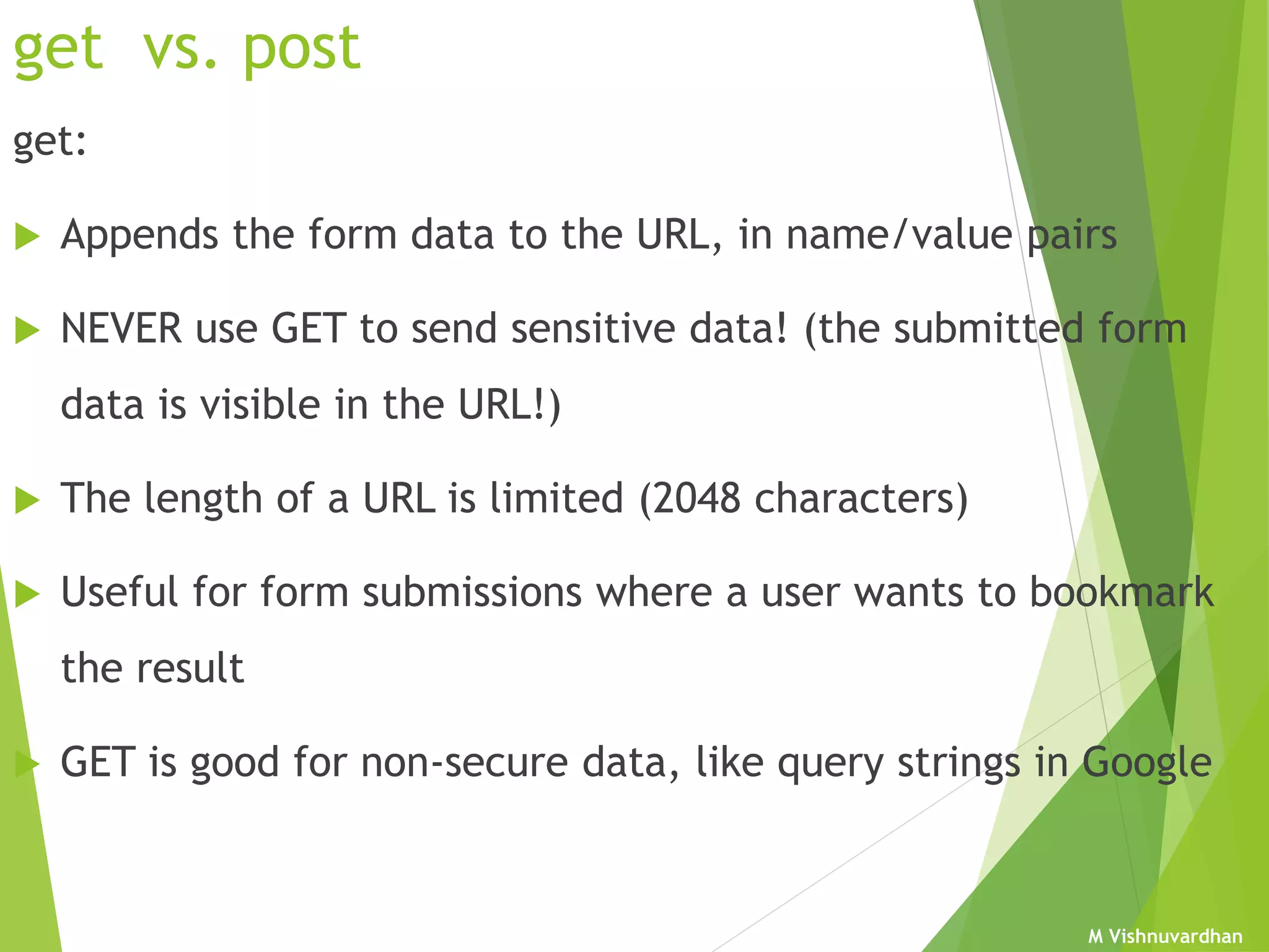 M Vishnuvardhan
get vs. post
get:
 Appends the form data to the URL, in name/value pairs
 NEVER use GET to send sensitive data! (the submitted form
data is visible in the URL!)
 The length of a URL is limited (2048 characters)
 Useful for form submissions where a user wants to bookmark
the result
 GET is good for non-secure data, like query strings in Google
 
