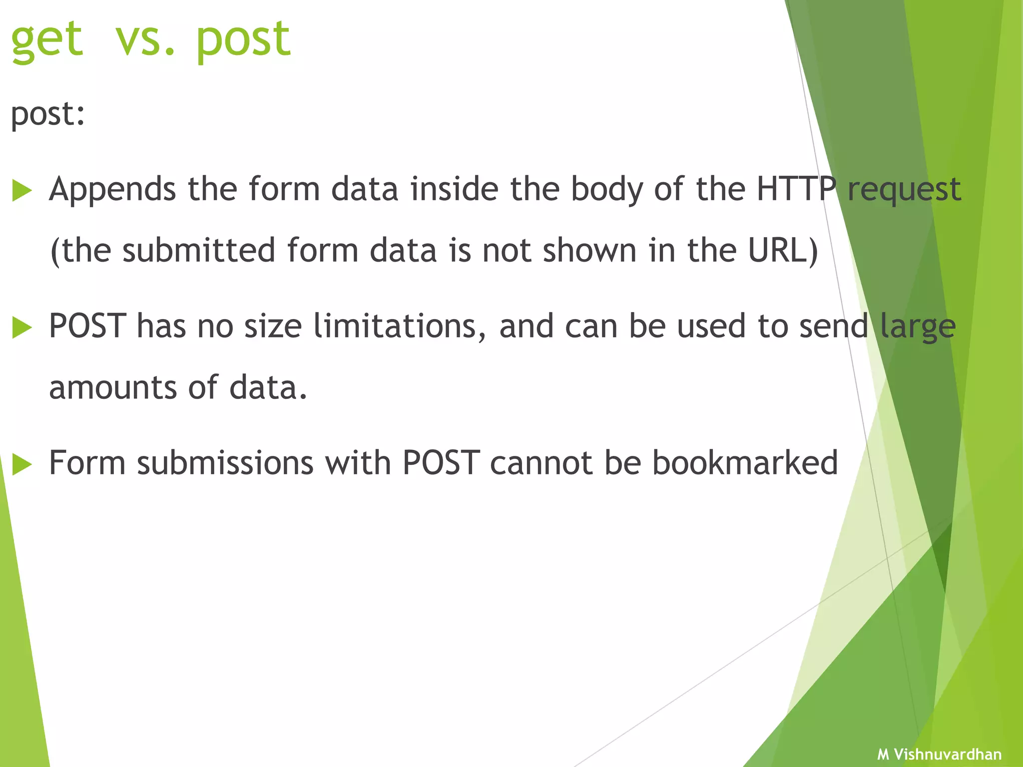 M Vishnuvardhan
get vs. post
post:
 Appends the form data inside the body of the HTTP request
(the submitted form data is not shown in the URL)
 POST has no size limitations, and can be used to send large
amounts of data.
 Form submissions with POST cannot be bookmarked
 
