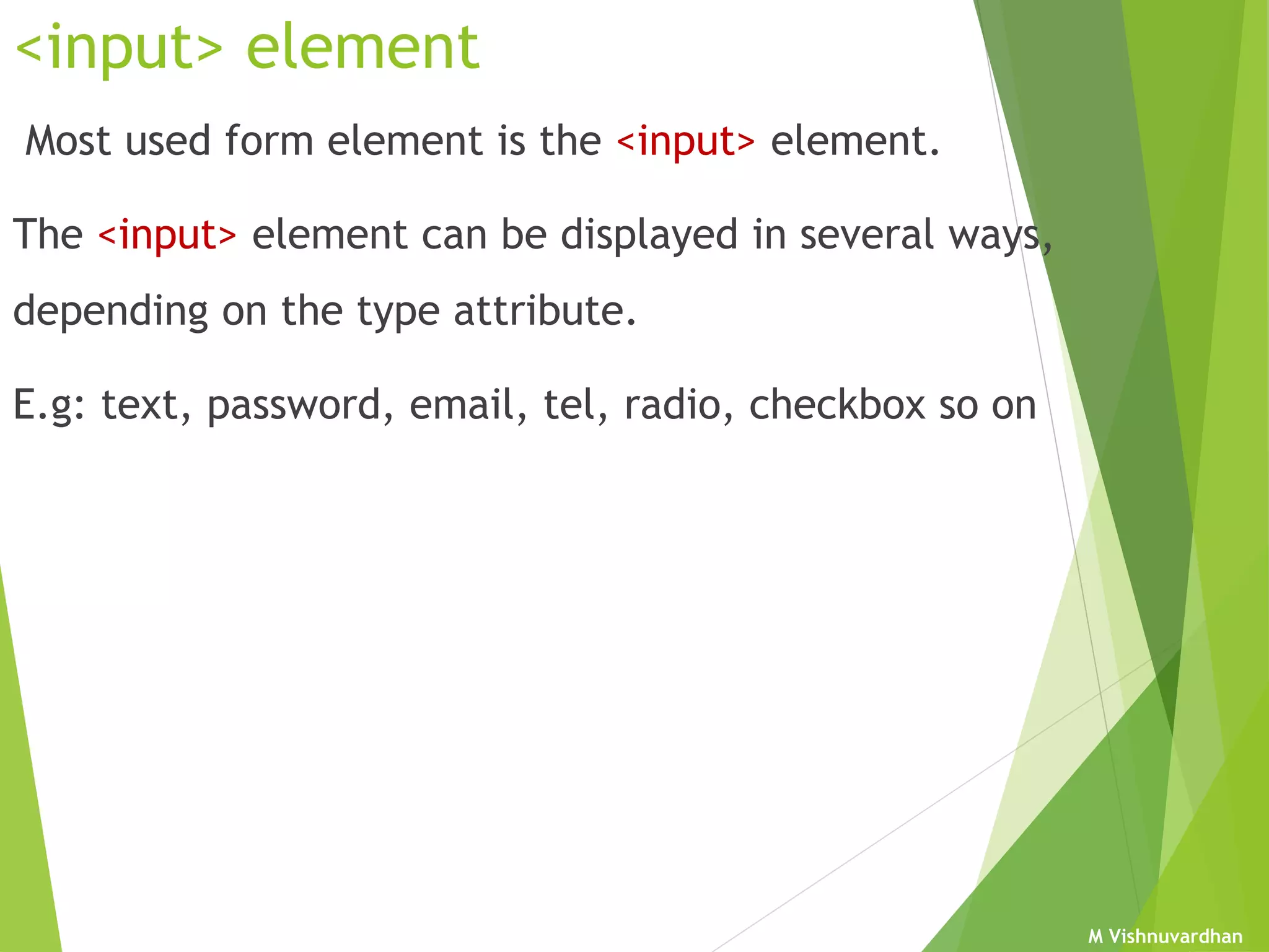 M Vishnuvardhan
<input> element
Most used form element is the <input> element.
The <input> element can be displayed in several ways,
depending on the type attribute.
E.g: text, password, email, tel, radio, checkbox so on
 