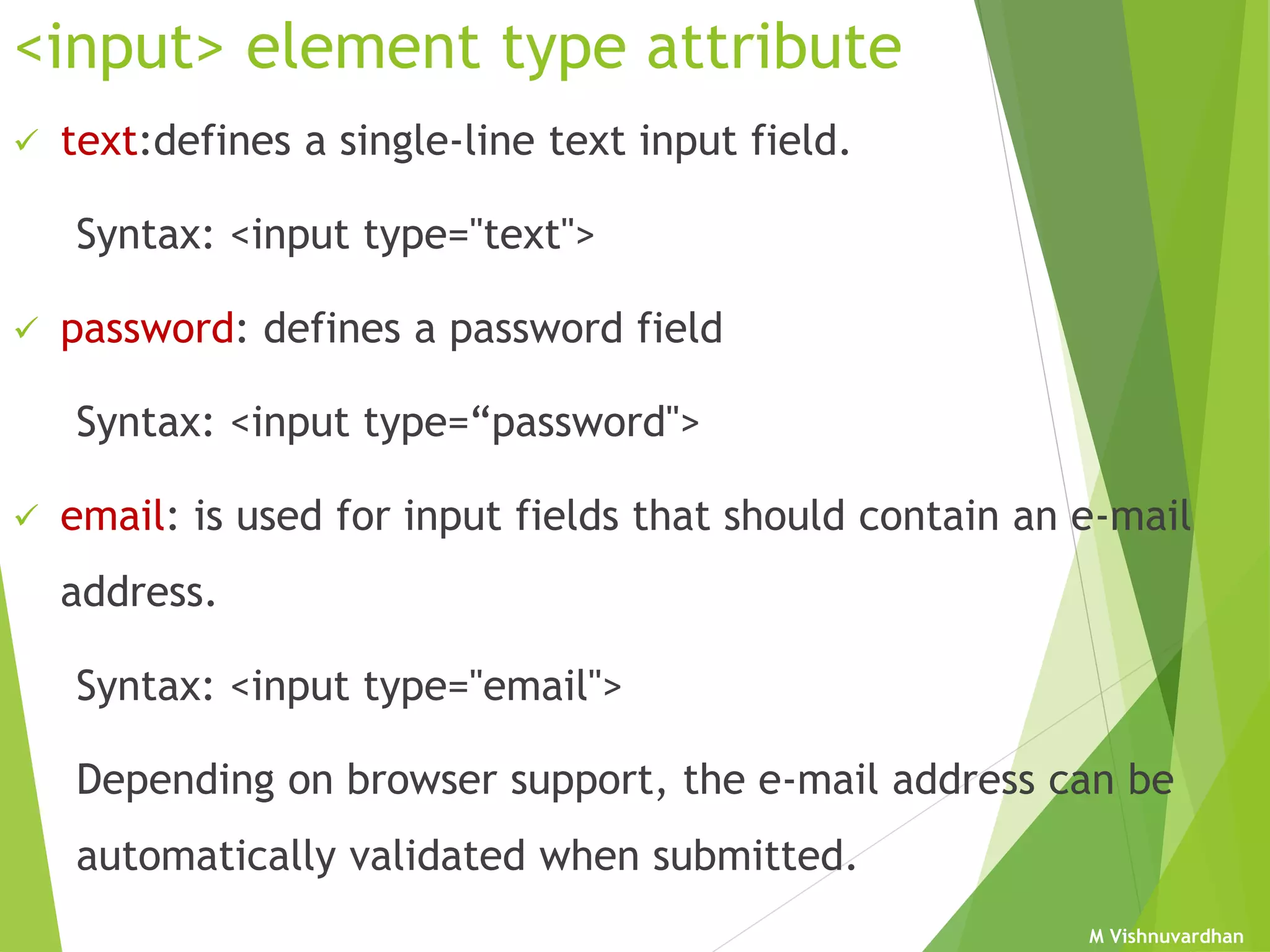 M Vishnuvardhan
<input> element type attribute
 text:defines a single-line text input field.
Syntax: <input type="text">
 password: defines a password field
Syntax: <input type=“password">
 email: is used for input fields that should contain an e-mail
address.
Syntax: <input type="email">
Depending on browser support, the e-mail address can be
automatically validated when submitted.
 