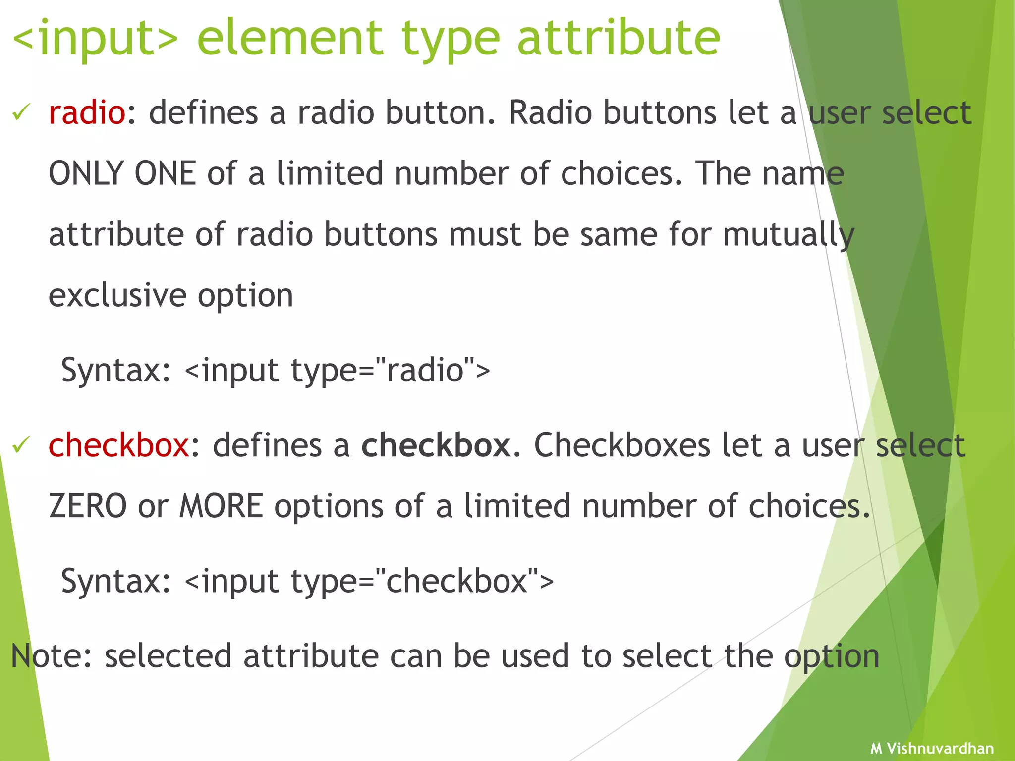 M Vishnuvardhan
<input> element type attribute
 radio: defines a radio button. Radio buttons let a user select
ONLY ONE of a limited number of choices. The name
attribute of radio buttons must be same for mutually
exclusive option
Syntax: <input type="radio">
 checkbox: defines a checkbox. Checkboxes let a user select
ZERO or MORE options of a limited number of choices.
Syntax: <input type="checkbox">
Note: selected attribute can be used to select the option
 
