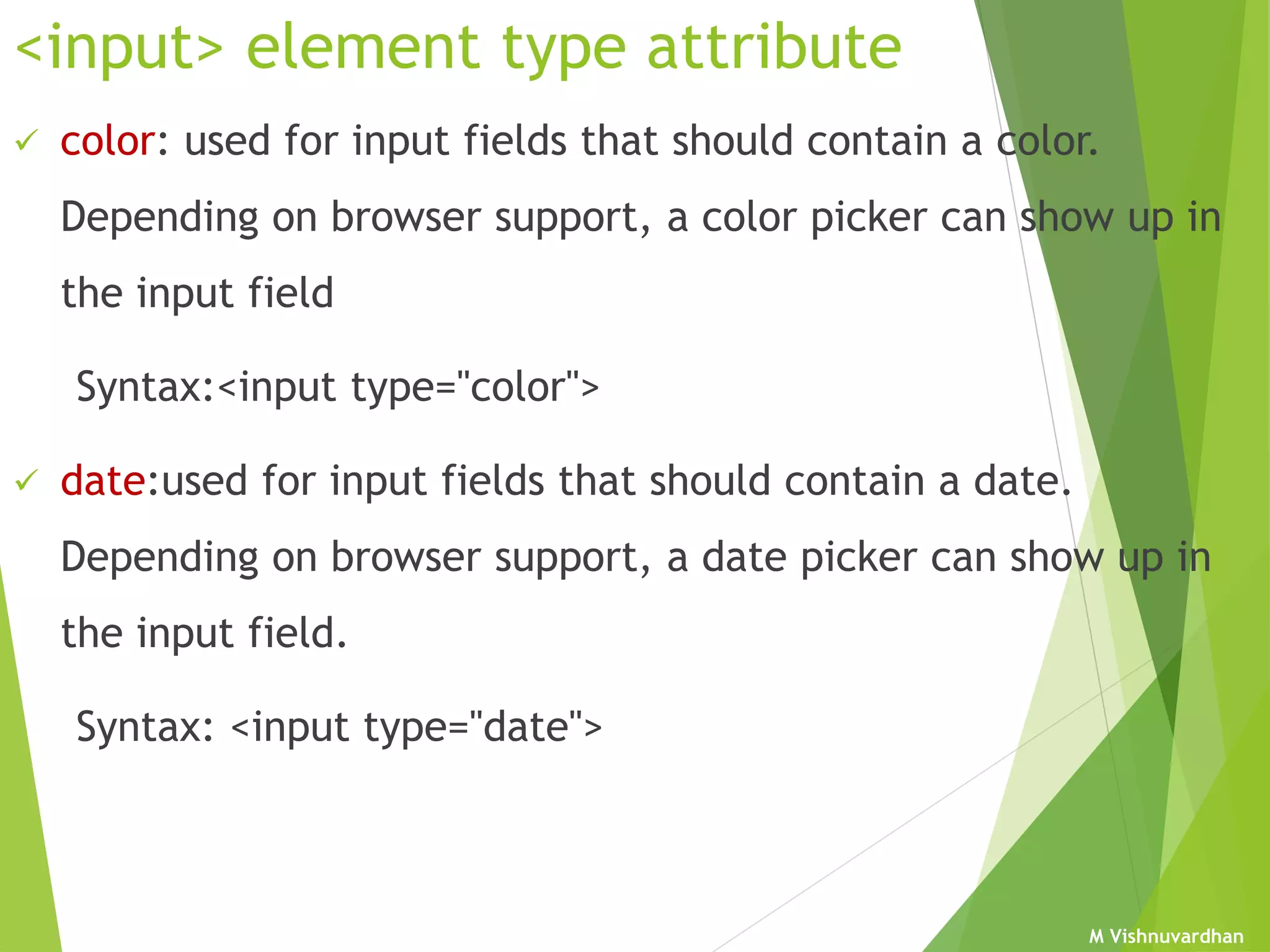 M Vishnuvardhan
<input> element type attribute
 color: used for input fields that should contain a color.
Depending on browser support, a color picker can show up in
the input field
Syntax:<input type="color">
 date:used for input fields that should contain a date.
Depending on browser support, a date picker can show up in
the input field.
Syntax: <input type="date">
 