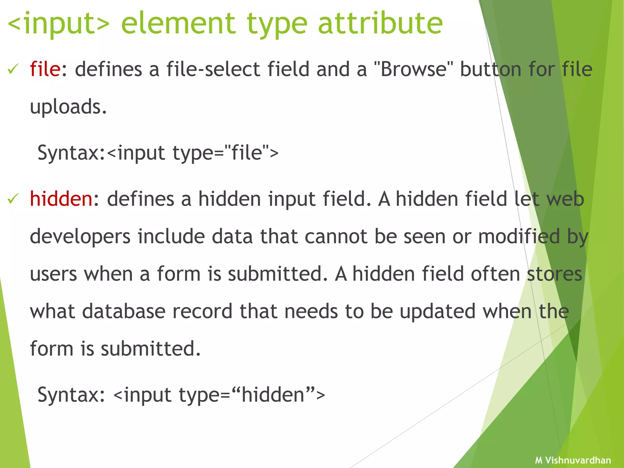 M Vishnuvardhan
<input> element type attribute
 file: defines a file-select field and a "Browse" button for file
uploads.
Syntax:<input type="file">
 hidden: defines a hidden input field. A hidden field let web
developers include data that cannot be seen or modified by
users when a form is submitted. A hidden field often stores
what database record that needs to be updated when the
form is submitted.
Syntax: <input type=“hidden”>
 