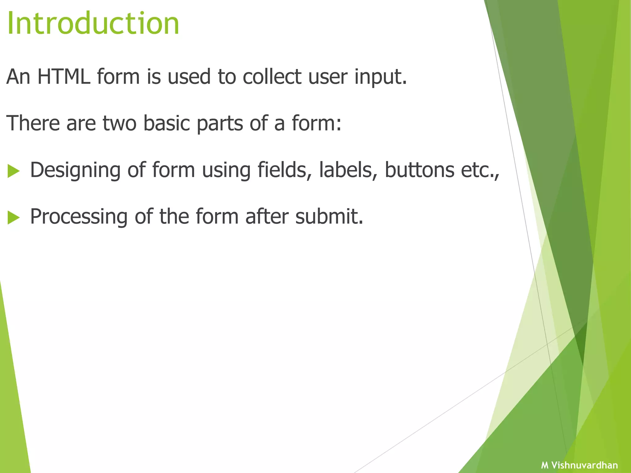 M Vishnuvardhan
Introduction
An HTML form is used to collect user input.
There are two basic parts of a form:
 Designing of form using fields, labels, buttons etc.,
 Processing of the form after submit.
 
