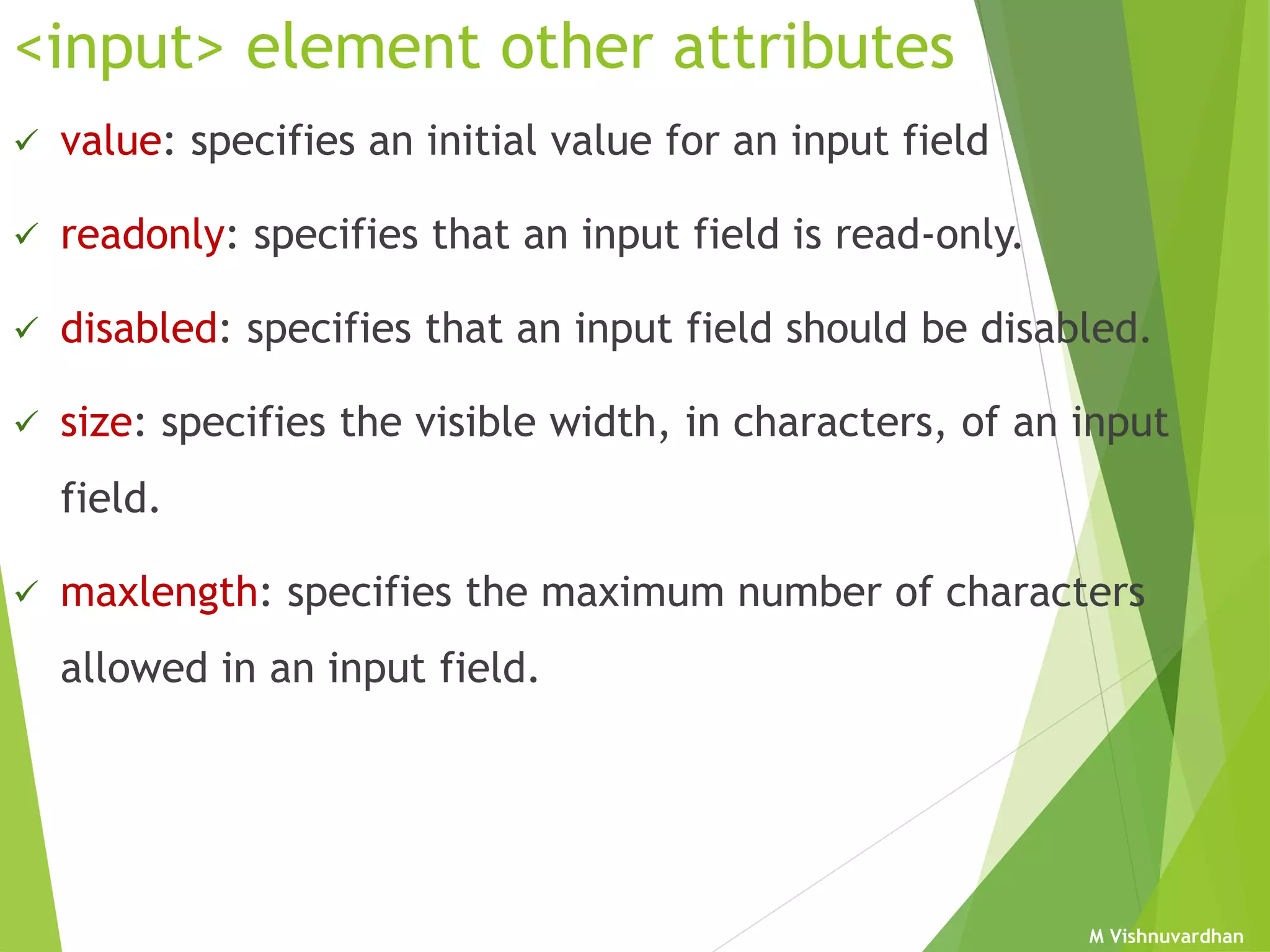 M Vishnuvardhan
<input> element other attributes
 value: specifies an initial value for an input field
 readonly: specifies that an input field is read-only.
 disabled: specifies that an input field should be disabled.
 size: specifies the visible width, in characters, of an input
field.
 maxlength: specifies the maximum number of characters
allowed in an input field.
 