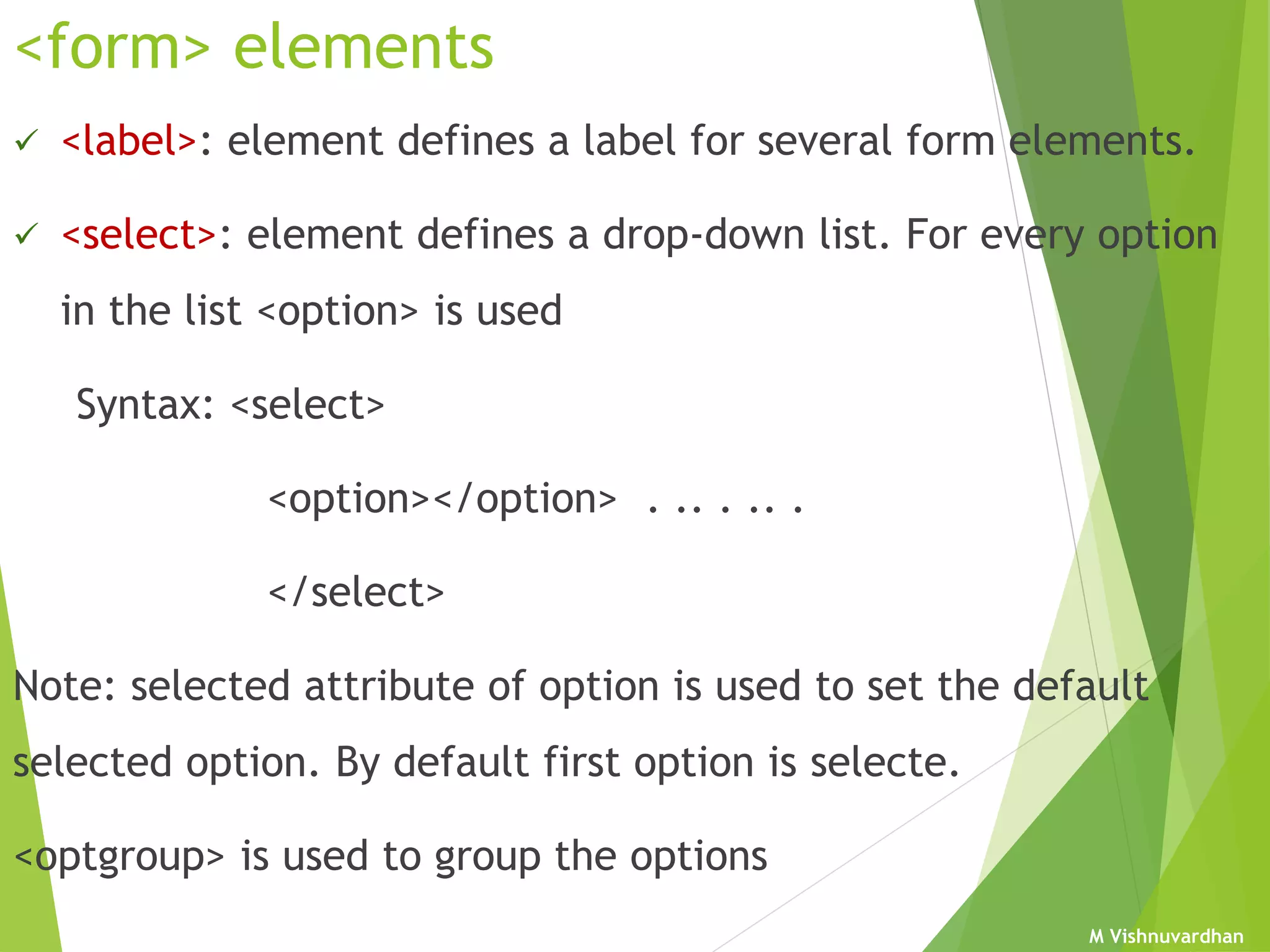 M Vishnuvardhan
<form> elements
 <label>: element defines a label for several form elements.
 <select>: element defines a drop-down list. For every option
in the list <option> is used
Syntax: <select>
<option></option> . .. . .. .
</select>
Note: selected attribute of option is used to set the default
selected option. By default first option is selecte.
<optgroup> is used to group the options
 
