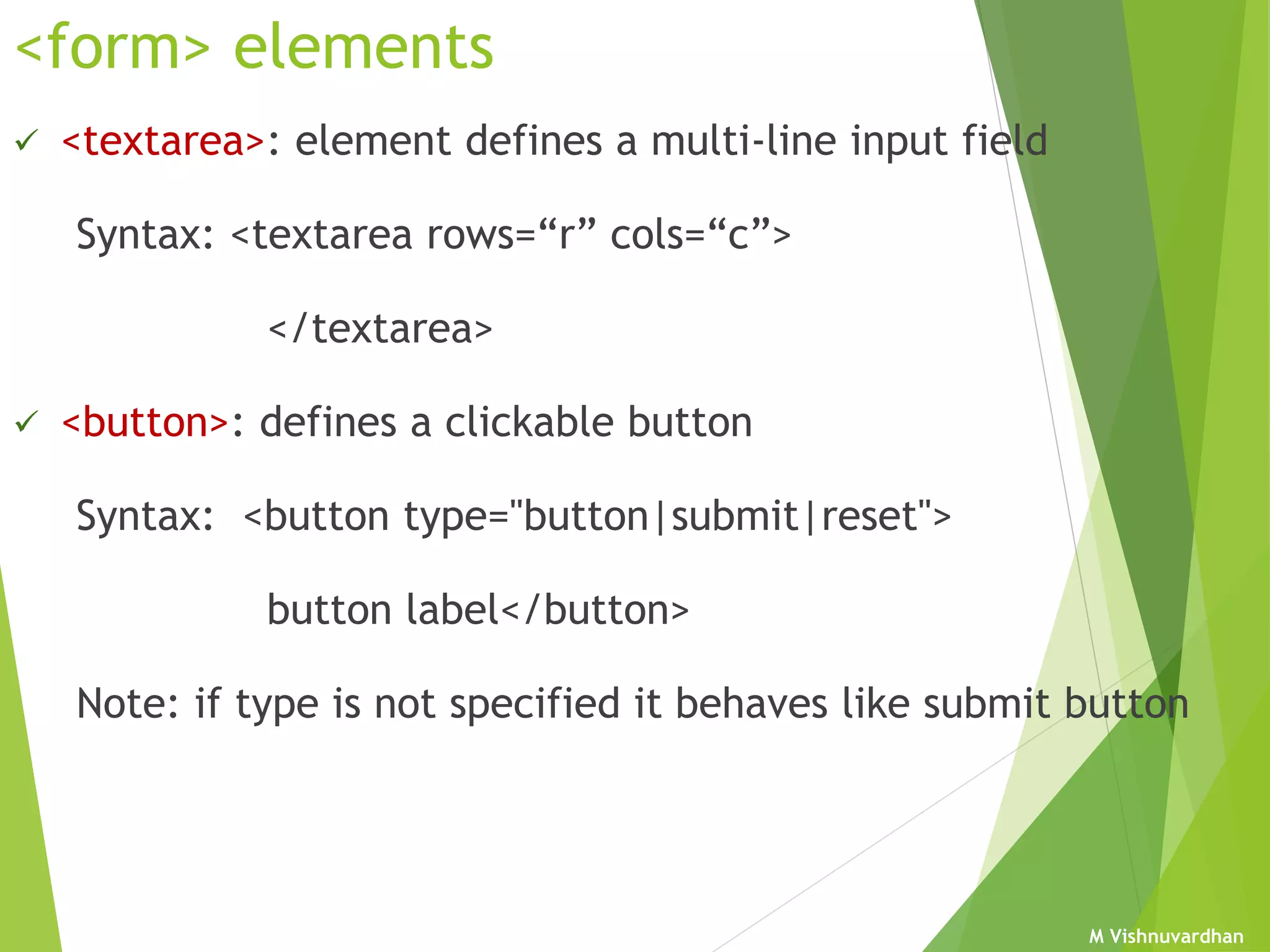 M Vishnuvardhan
<form> elements
 <textarea>: element defines a multi-line input field
Syntax: <textarea rows=“r” cols=“c”>
</textarea>
 <button>: defines a clickable button
Syntax: <button type="button|submit|reset">
button label</button>
Note: if type is not specified it behaves like submit button
 