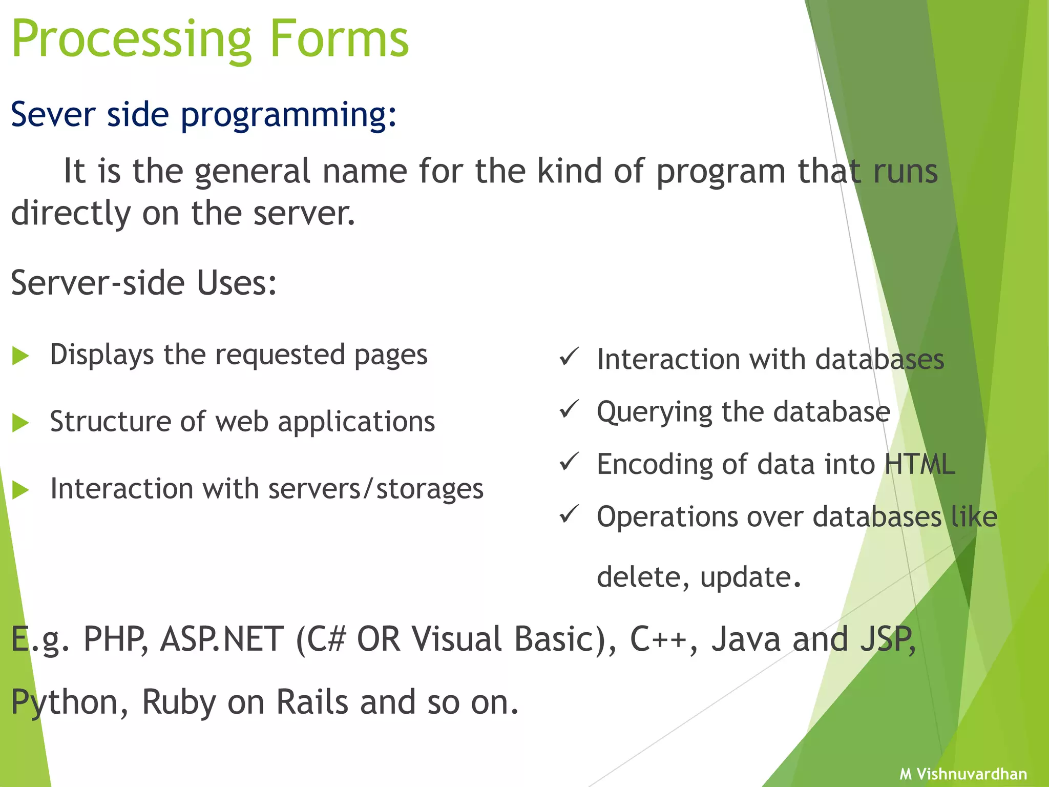 M Vishnuvardhan
Sever side programming:
It is the general name for the kind of program that runs
directly on the server.
Server-side Uses:
 Displays the requested pages
 Structure of web applications
 Interaction with servers/storages
E.g. PHP, ASP.NET (C# OR Visual Basic), C++, Java and JSP,
Python, Ruby on Rails and so on.
Processing Forms
 Interaction with databases
 Querying the database
 Encoding of data into HTML
 Operations over databases like
delete, update.
 