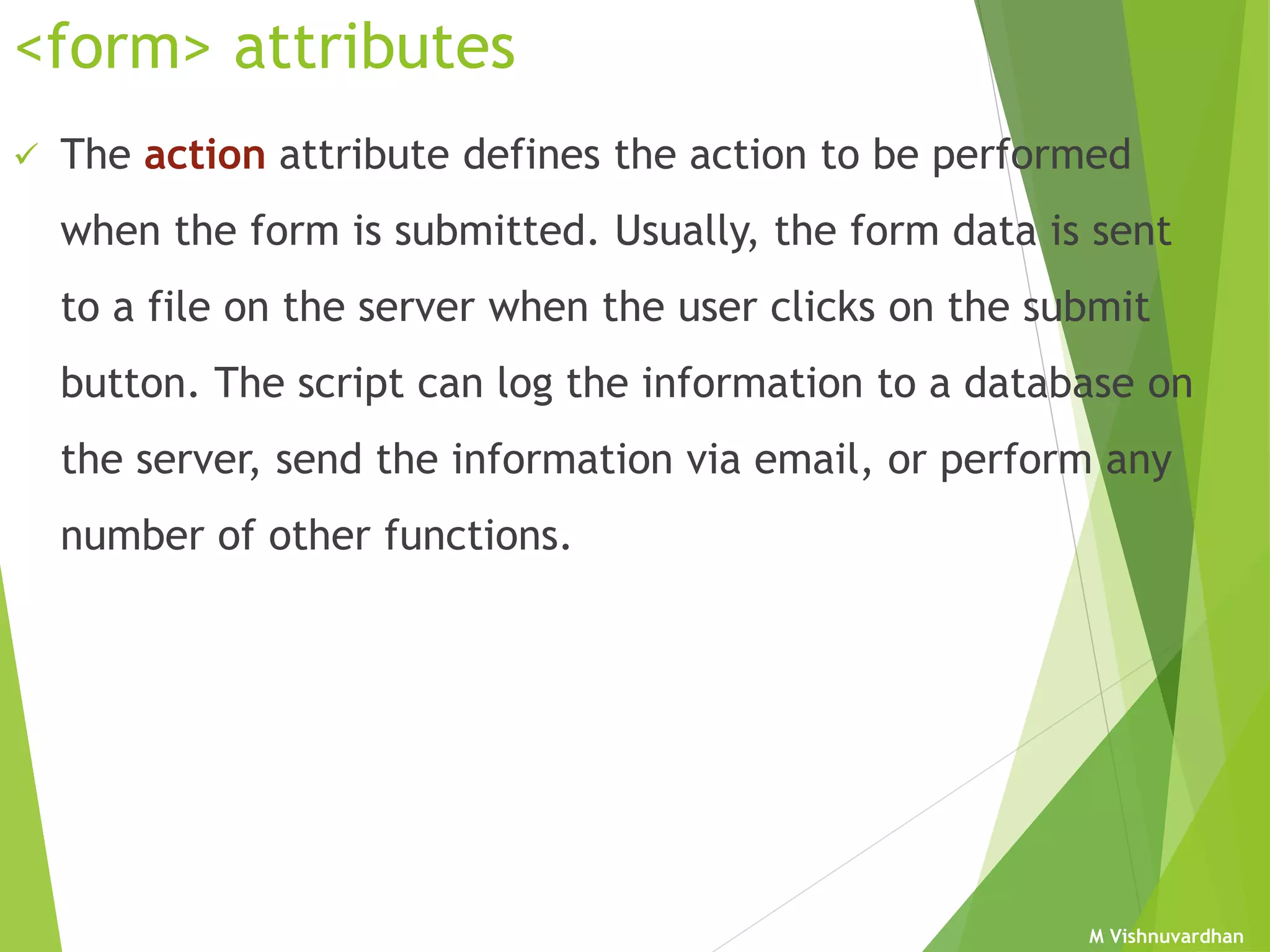 M Vishnuvardhan
<form> attributes
 The action attribute defines the action to be performed
when the form is submitted. Usually, the form data is sent
to a file on the server when the user clicks on the submit
button. The script can log the information to a database on
the server, send the information via email, or perform any
number of other functions.
 