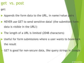 M Vishnuvardhan
get vs. post
get:
 Appends the form data to the URL, in name/value pairs
 NEVER use GET to send sensitive data! (the submitted form
data is visible in the URL!)
 The length of a URL is limited (2048 characters)
 Useful for form submissions where a user wants to bookmark
the result
 GET is good for non-secure data, like query strings in Google
 