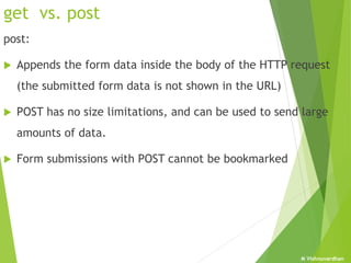 M Vishnuvardhan
get vs. post
post:
 Appends the form data inside the body of the HTTP request
(the submitted form data is not shown in the URL)
 POST has no size limitations, and can be used to send large
amounts of data.
 Form submissions with POST cannot be bookmarked
 