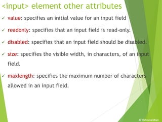 M Vishnuvardhan
<input> element other attributes
 value: specifies an initial value for an input field
 readonly: specifies that an input field is read-only.
 disabled: specifies that an input field should be disabled.
 size: specifies the visible width, in characters, of an input
field.
 maxlength: specifies the maximum number of characters
allowed in an input field.
 