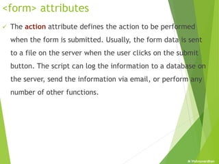 M Vishnuvardhan
<form> attributes
 The action attribute defines the action to be performed
when the form is submitted. Usually, the form data is sent
to a file on the server when the user clicks on the submit
button. The script can log the information to a database on
the server, send the information via email, or perform any
number of other functions.
 