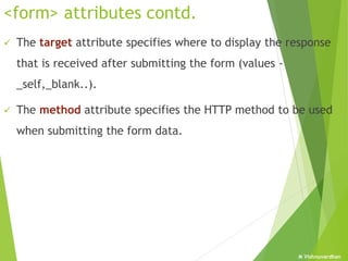 M Vishnuvardhan
<form> attributes contd.
 The target attribute specifies where to display the response
that is received after submitting the form (values -
_self,_blank..).
 The method attribute specifies the HTTP method to be used
when submitting the form data.
 