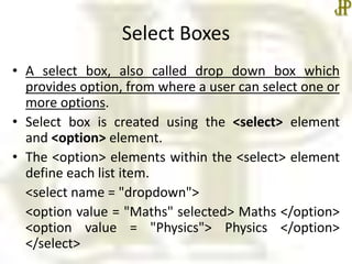Select Boxes
• A select box, also called drop down box which
provides option, from where a user can select one or
more options.
• Select box is created using the <select> element
and <option> element.
• The <option> elements within the <select> element
define each list item.
<select name = "dropdown">
<option value = "Maths" selected> Maths </option>
<option value = "Physics"> Physics </option>
</select>
 