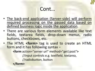 Cont…
• The back-end application (Server-side) will perform
required processing on the passed data based on
defined business logic inside the application.
• There are various form elements available like text
fields, textarea fields, drop-down menus, radio
buttons, checkboxes, etc.
• The HTML <form> tag is used to create an HTML
form and it has following syntax −
<form action="server url" method="get|post">
//input controls e.g. textfield, textarea,
//radiobutton, button
</form>
 