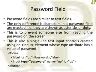 Password Field
• Password fields are similar to text fields.
• The only difference is characters in a password field
are masked, i.e. they are shown as asterisks or dots.
• This is to prevent someone else from reading the
password on the screen.
• This is also a single-line text input controls created
using an <input> element whose type attribute has a
value of password.
<form>
<label for="up">Password:</label>
<input type="password" name="up" id="up">
</form>
 