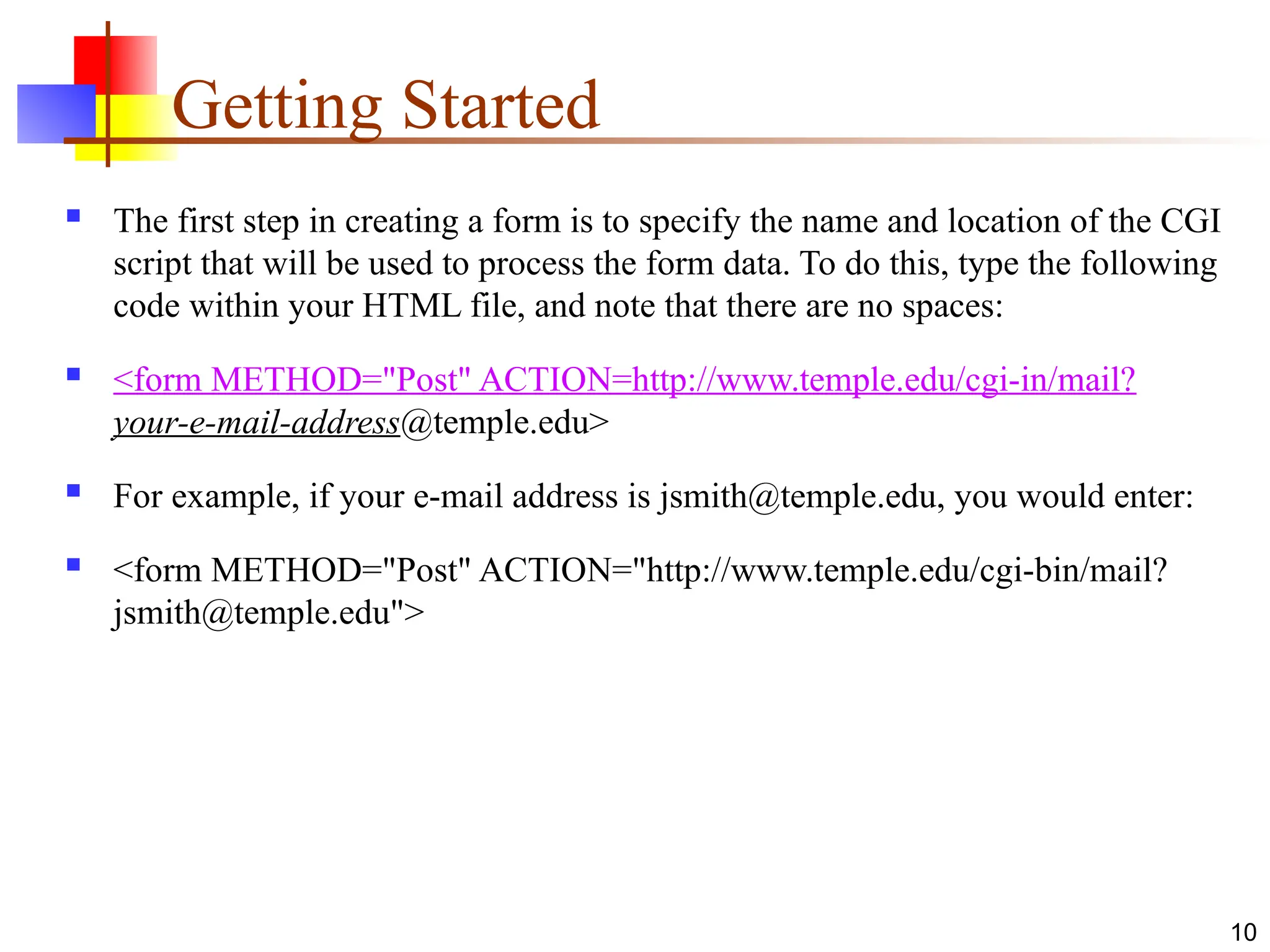 10
Getting Started
 The first step in creating a form is to specify the name and location of the CGI
script that will be used to process the form data. To do this, type the following
code within your HTML file, and note that there are no spaces:
 <form METHOD="Post" ACTION=http://www.temple.edu/cgi-in/mail?
your-e-mail-address@temple.edu>
 For example, if your e-mail address is jsmith@temple.edu, you would enter:
 <form METHOD="Post" ACTION="http://www.temple.edu/cgi-bin/mail?
jsmith@temple.edu">
 