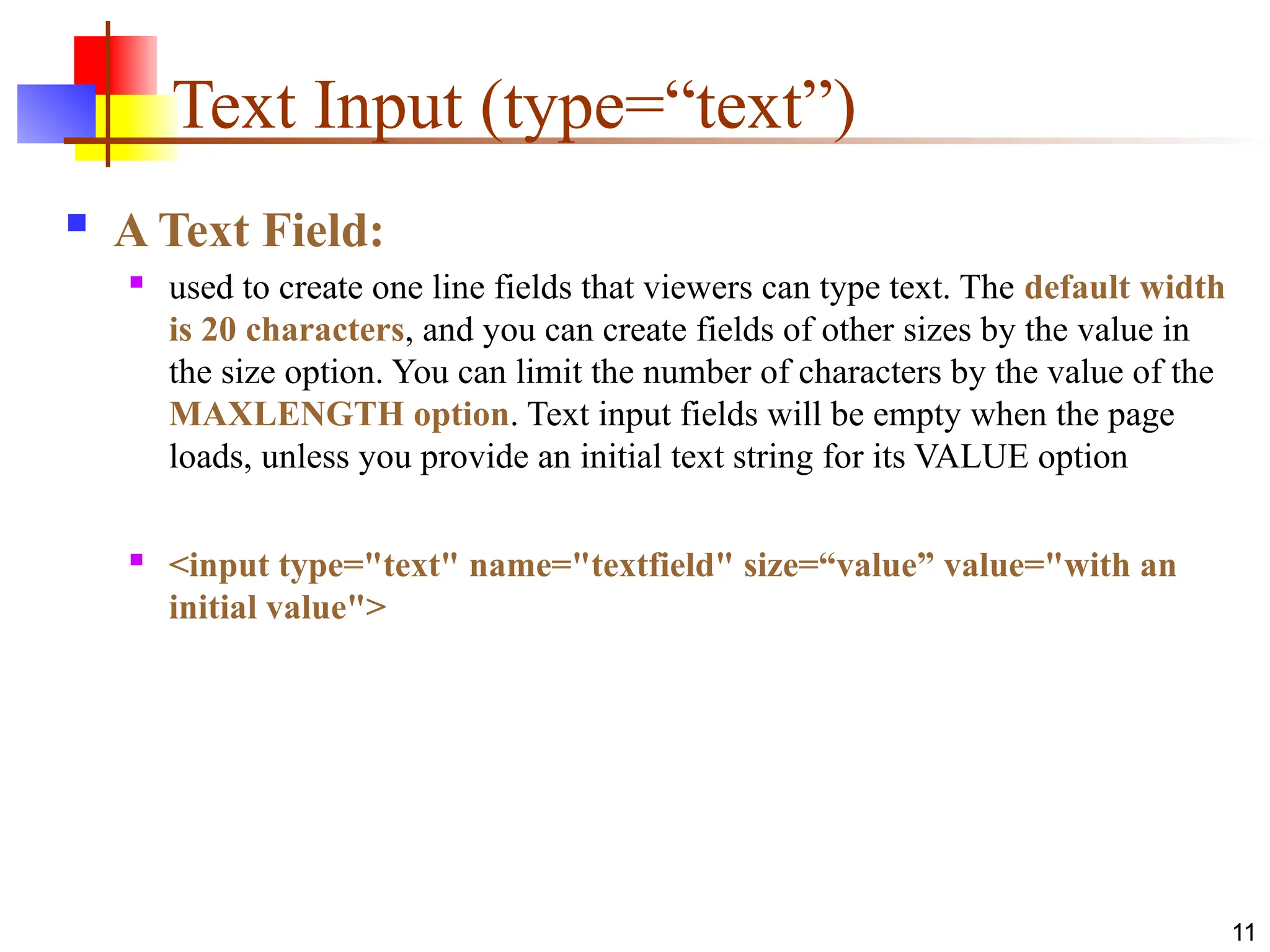 11
Text Input (type=“text”)
 A Text Field:
 used to create one line fields that viewers can type text. The default width
is 20 characters, and you can create fields of other sizes by the value in
the size option. You can limit the number of characters by the value of the
MAXLENGTH option. Text input fields will be empty when the page
loads, unless you provide an initial text string for its VALUE option
 <input type="text" name="textfield" size=“value” value="with an
initial value">
 