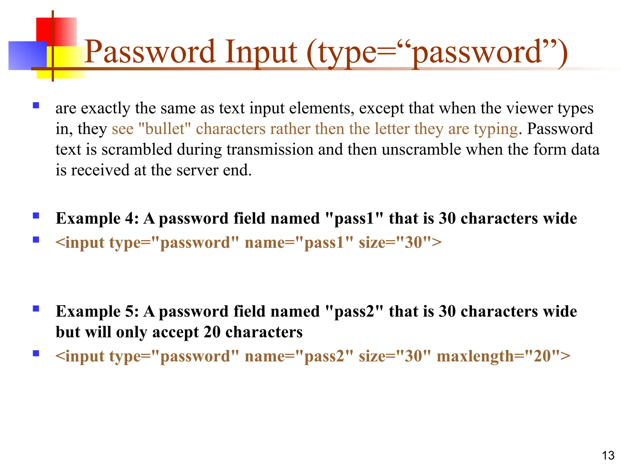 13
Password Input (type=“password”)
 are exactly the same as text input elements, except that when the viewer types
in, they see "bullet" characters rather then the letter they are typing. Password
text is scrambled during transmission and then unscramble when the form data
is received at the server end.
 Example 4: A password field named "pass1" that is 30 characters wide
 <input type="password" name="pass1" size="30">
 Example 5: A password field named "pass2" that is 30 characters wide
but will only accept 20 characters
 <input type="password" name="pass2" size="30" maxlength="20">
 