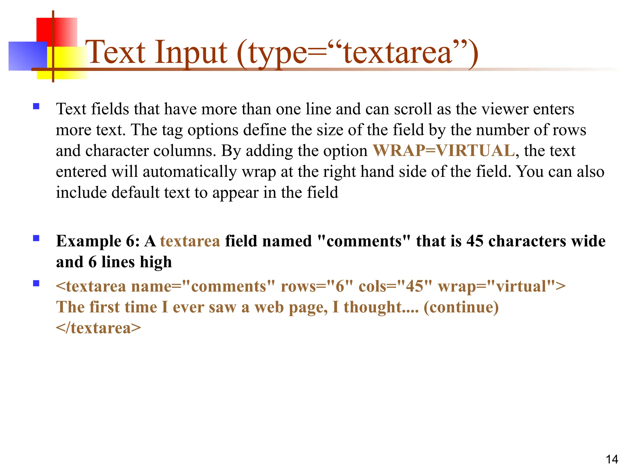 14
Text Input (type=“textarea”)
 Text fields that have more than one line and can scroll as the viewer enters
more text. The tag options define the size of the field by the number of rows
and character columns. By adding the option WRAP=VIRTUAL, the text
entered will automatically wrap at the right hand side of the field. You can also
include default text to appear in the field
 Example 6: A textarea field named "comments" that is 45 characters wide
and 6 lines high
 <textarea name="comments" rows="6" cols="45" wrap="virtual">
The first time I ever saw a web page, I thought.... (continue)
</textarea>
 