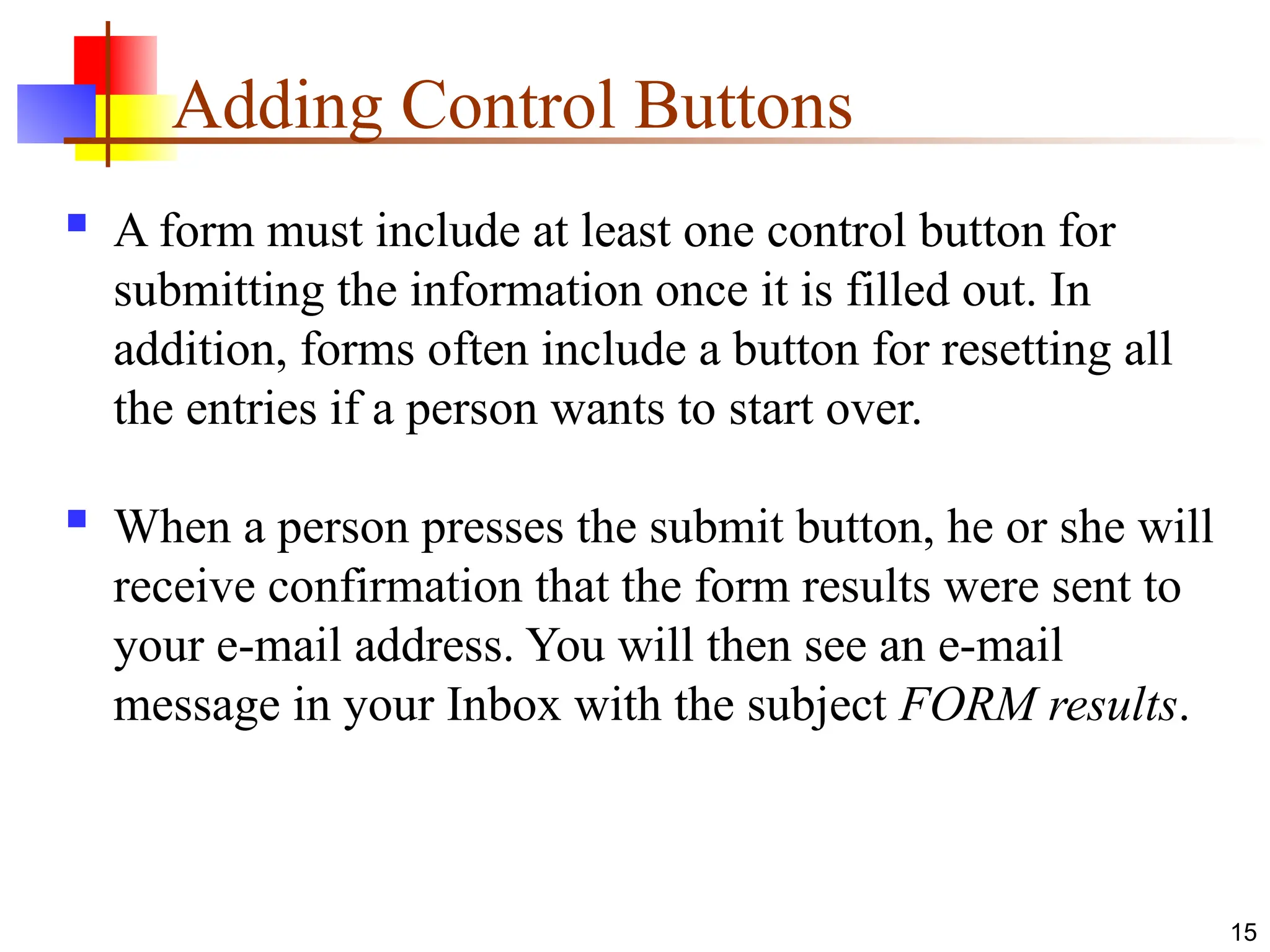 15
Adding Control Buttons
 A form must include at least one control button for
submitting the information once it is filled out. In
addition, forms often include a button for resetting all
the entries if a person wants to start over.
 When a person presses the submit button, he or she will
receive confirmation that the form results were sent to
your e-mail address. You will then see an e-mail
message in your Inbox with the subject FORM results.
 