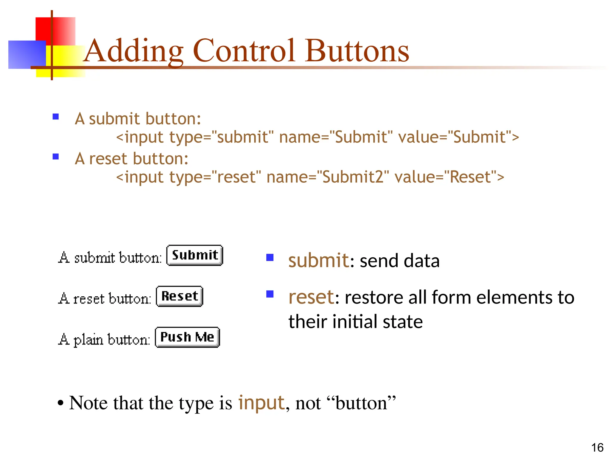 16
Adding Control Buttons
 A submit button:
<input type="submit" name="Submit" value="Submit">
 A reset button:
<input type="reset" name="Submit2" value="Reset">
 submit: send data
 reset: restore all form elements to
their initial state
• Note that the type is input, not “button”
 