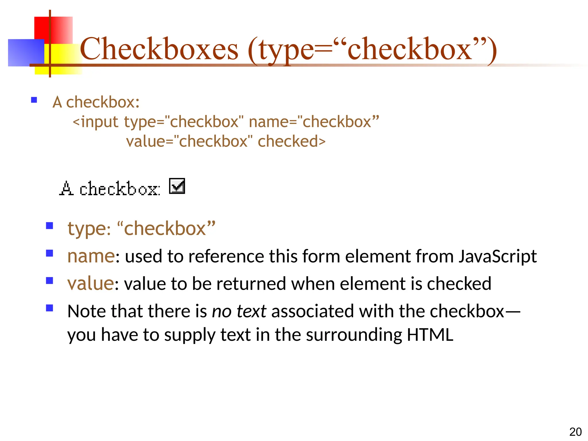 20
Checkboxes (type=“checkbox”)
 A checkbox:
<input type="checkbox" name="checkbox”
value="checkbox" checked>
 type: “checkbox”
 name: used to reference this form element from JavaScript
 value: value to be returned when element is checked
 Note that there is no text associated with the checkbox—
you have to supply text in the surrounding HTML
 