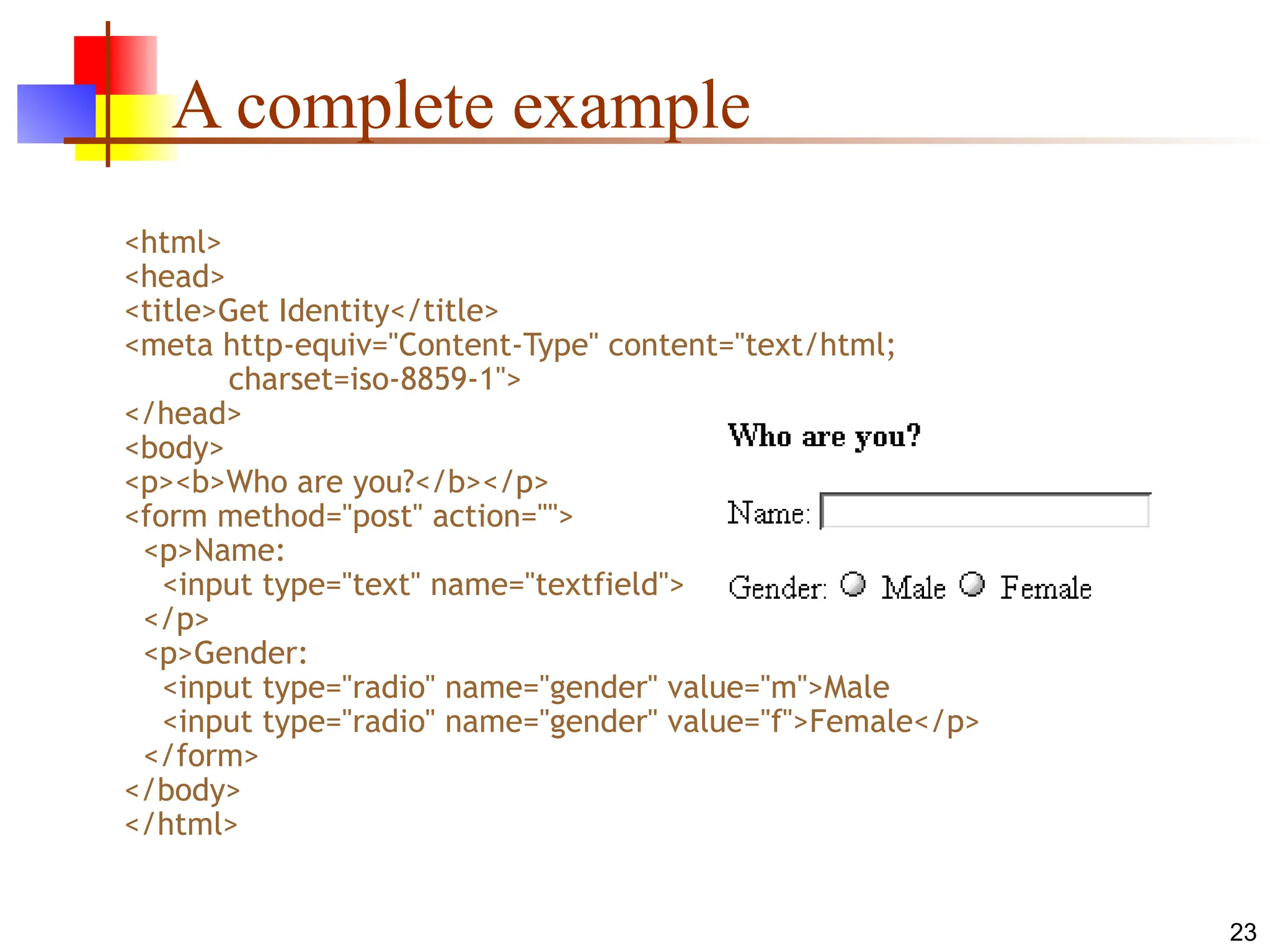 23
A complete example
<html>
<head>
<title>Get Identity</title>
<meta http-equiv="Content-Type" content="text/html;
charset=iso-8859-1">
</head>
<body>
<p><b>Who are you?</b></p>
<form method="post" action="">
<p>Name:
<input type="text" name="textfield">
</p>
<p>Gender:
<input type="radio" name="gender" value="m">Male
<input type="radio" name="gender" value="f">Female</p>
</form>
</body>
</html>
 