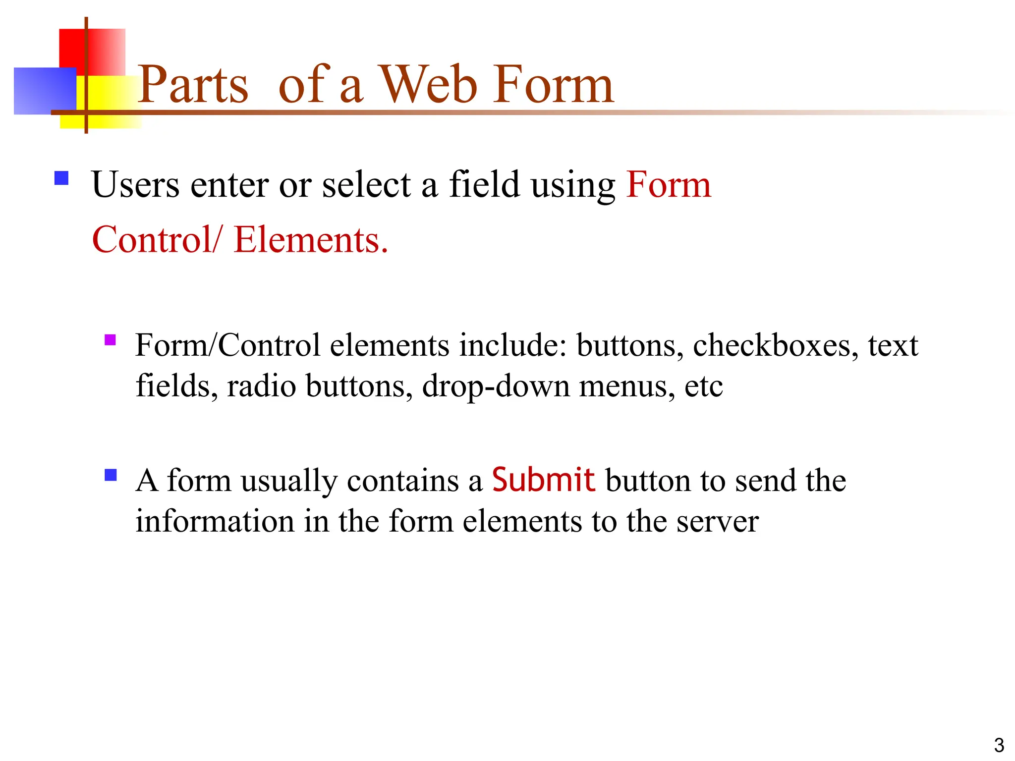 Parts of a Web Form
 Users enter or select a field using Form
Control/ Elements.
 Form/Control elements include: buttons, checkboxes, text
fields, radio buttons, drop-down menus, etc
 A form usually contains a Submit button to send the
information in the form elements to the server
3
 