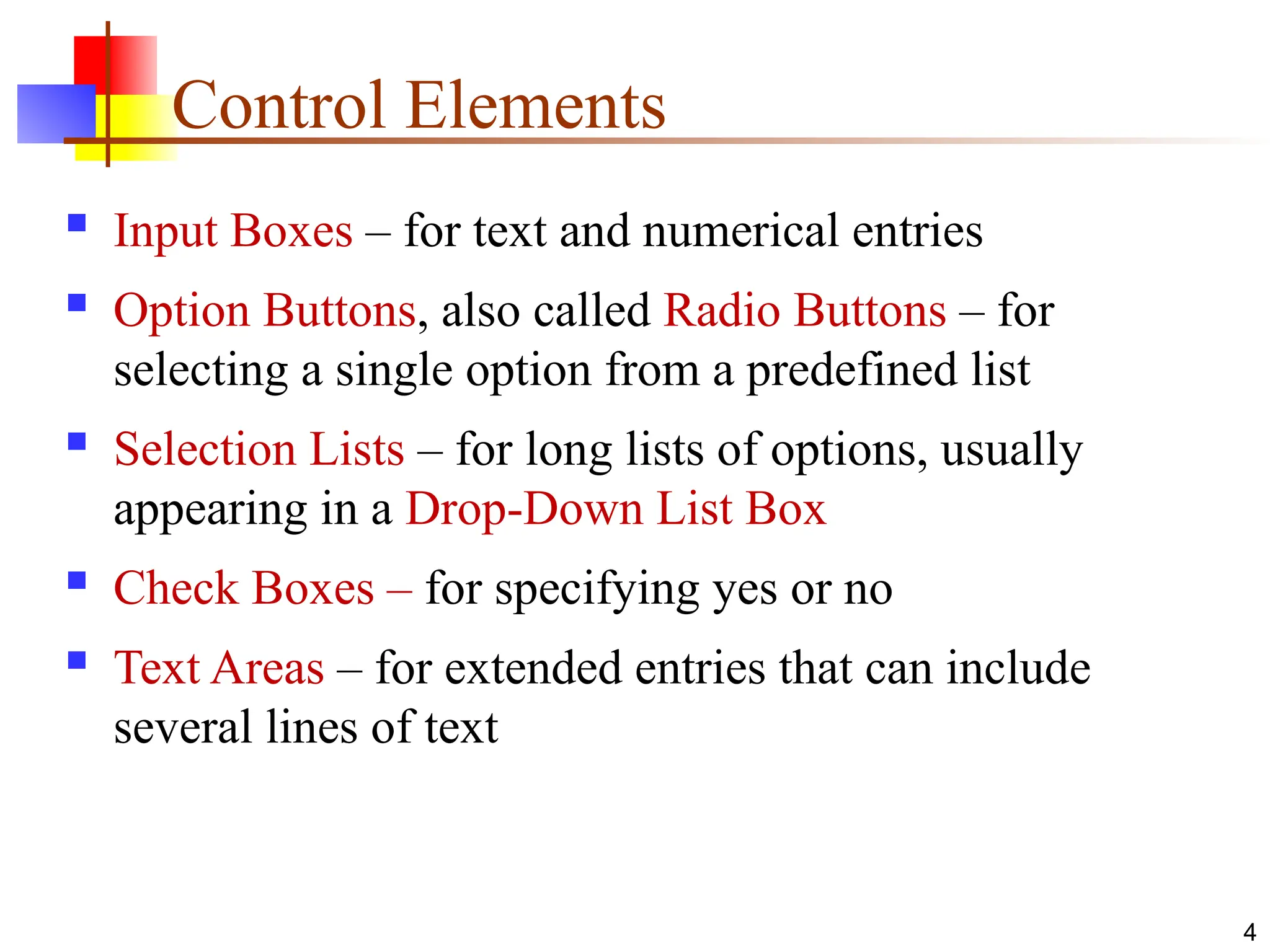 Control Elements
 Input Boxes – for text and numerical entries
 Option Buttons, also called Radio Buttons – for
selecting a single option from a predefined list
 Selection Lists – for long lists of options, usually
appearing in a Drop-Down List Box
 Check Boxes – for specifying yes or no
 Text Areas – for extended entries that can include
several lines of text
4
 