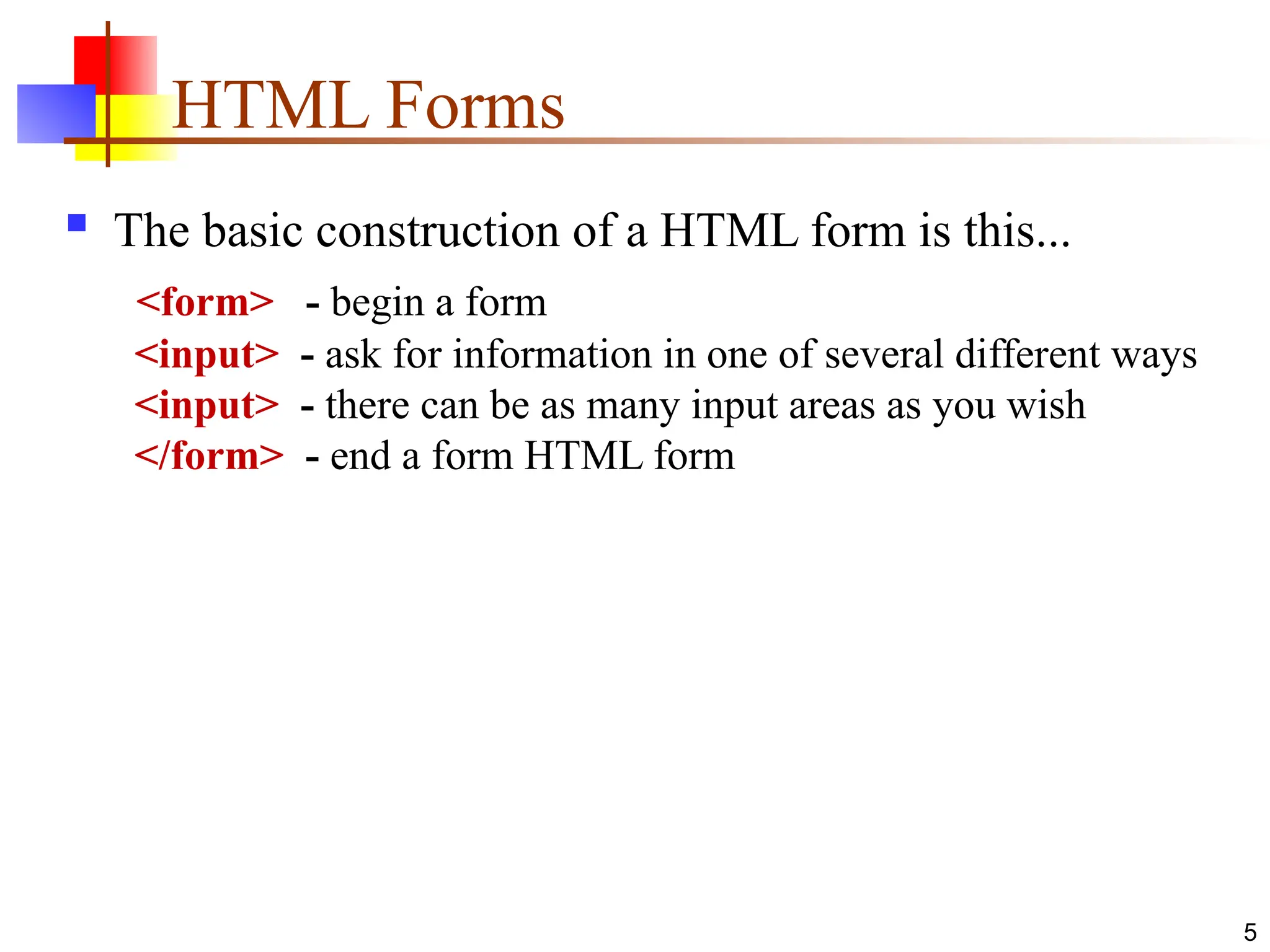 5
HTML Forms
 The basic construction of a HTML form is this...
<form> - begin a form
<input> - ask for information in one of several different ways
<input> - there can be as many input areas as you wish
</form> - end a form HTML form
 