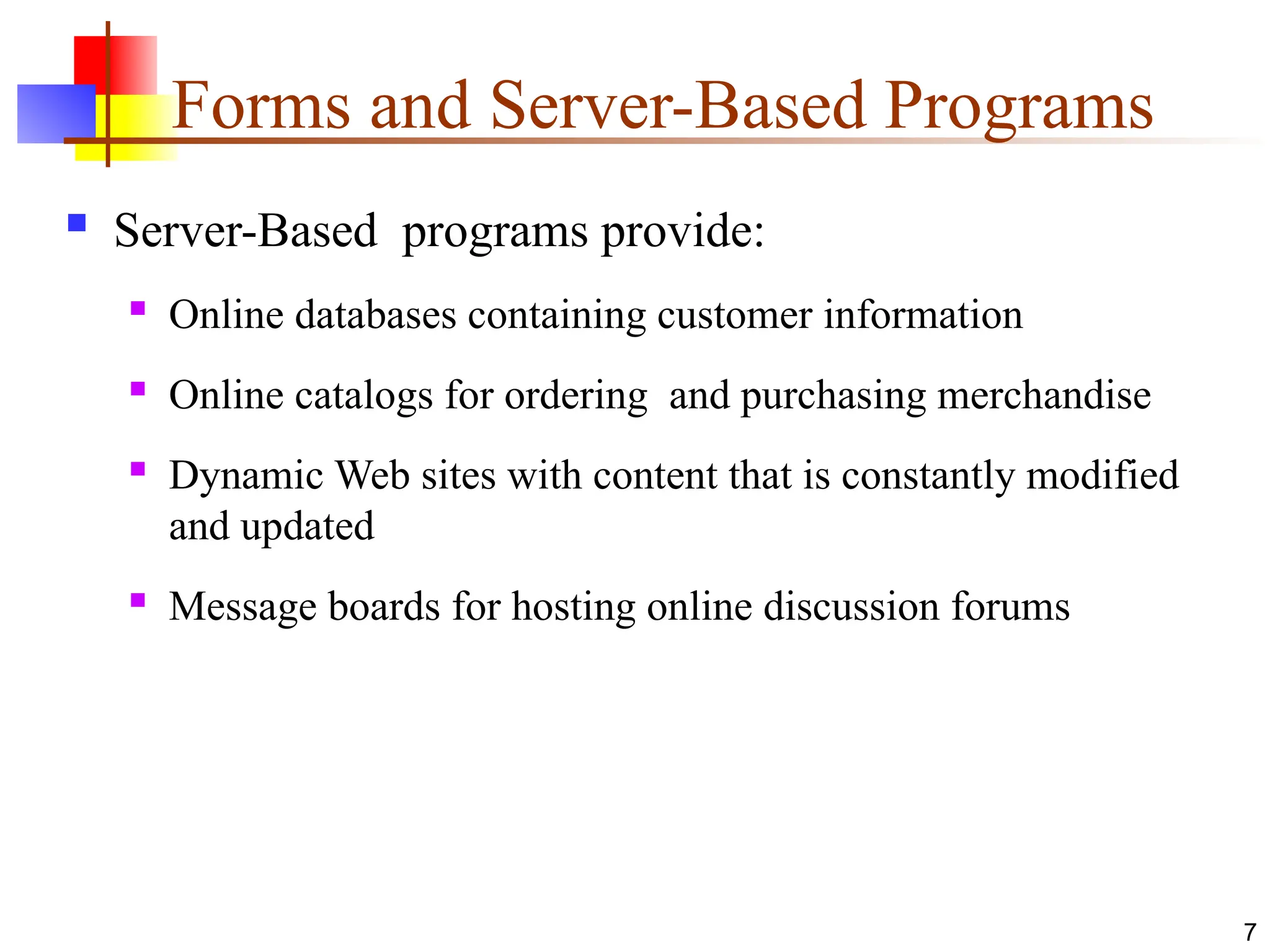 Forms and Server-Based Programs
 Server-Based programs provide:
 Online databases containing customer information
 Online catalogs for ordering and purchasing merchandise
 Dynamic Web sites with content that is constantly modified
and updated
 Message boards for hosting online discussion forums
7
 