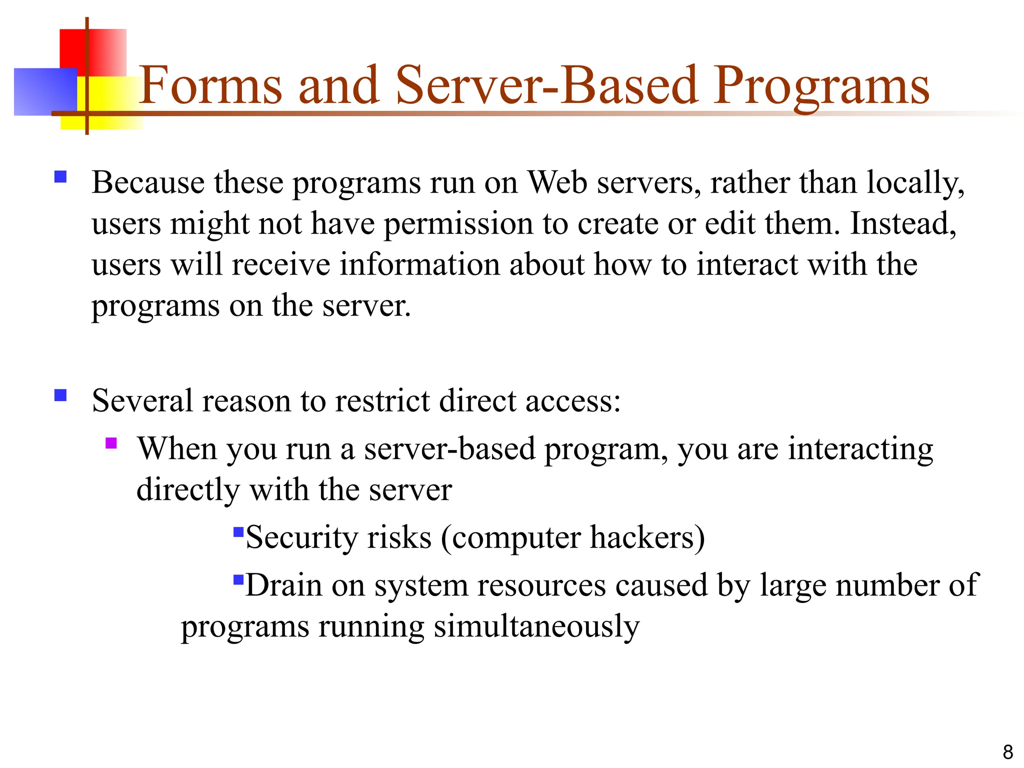 Forms and Server-Based Programs
 Because these programs run on Web servers, rather than locally,
users might not have permission to create or edit them. Instead,
users will receive information about how to interact with the
programs on the server.
 Several reason to restrict direct access:
 When you run a server-based program, you are interacting
directly with the server

Security risks (computer hackers)

Drain on system resources caused by large number of
programs running simultaneously
8
 