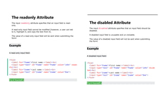 The readonly Attribute
The input readonly attribute specifies that an input field is read-
only.
A read-only input field cannot be modified (however, a user can tab
to it, highlight it, and copy the text from it).
The value of a read-only input field will be sent when submitting the
form!
Example
A read-only input field:
<form>
<label for="fname">First name:</label><br>
<input type="text" id="fname" name="fname" value="John" reado
nly><br>
<label for="lname">Last name:</label><br>
<input type="text" id="lname" name="lname" value="Doe">
</form>
Try it Yourself »
The disabled Attribute
The input disabled attribute specifies that an input field should be
disabled.
A disabled input field is unusable and un-clickable.
The value of a disabled input field will not be sent when submitting
the form!
Example
A disabled input field:
<form>
<label for="fname">First name:</label><br>
<input type="text" id="fname" name="fname" value="John" disab
led><br>
<label for="lname">Last name:</label><br>
<input type="text" id="lname" name="lname" value="Doe">
</form>
Try it Yourself »
 