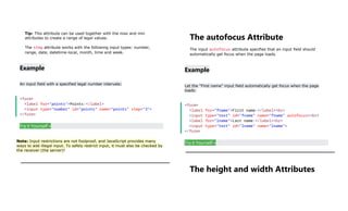Tip: This attribute can be used together with the max and min
attributes to create a range of legal values.
The step attribute works with the following input types: number,
range, date, datetime-local, month, time and week.
Example
An input field with a specified legal number intervals:
<form>
<label for="points">Points:</label>
<input type="number" id="points" name="points" step="3">
</form>
Try it Yourself »
Note: Input restrictions are not foolproof, and JavaScript provides many
ways to add illegal input. To safely restrict input, it must also be checked by
the receiver (the server)!
The autofocus Attribute
The input autofocus attribute specifies that an input field should
automatically get focus when the page loads.
Example
Let the "First name" input field automatically get focus when the page
loads:
<form>
<label for="fname">First name:</label><br>
<input type="text" id="fname" name="fname" autofocus><br>
<label for="lname">Last name:</label><br>
<input type="text" id="lname" name="lname">
</form>
Try it Yourself »
The height and width Attributes
 