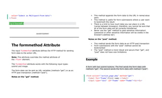 value="Submit as Multipart/form-data">
</form>
Try it Yourself »
ADVERTISEMENT
The formmethod Attribute
The input formmethod attribute defines the HTTP method for sending
form-data to the action URL.
Note: This attribute overrides the method attribute of
the <form> element.
The formmethod attribute works with the following input types:
submit and image.
The form-data can be sent as URL variables (method="get") or as an
HTTP post transaction (method="post").
Notes on the "get" method:
 This method appends the form-data to the URL in name/value
pairs
 This method is useful for form submissions where a user want
to bookmark the result
 There is a limit to how much data you can place in a URL
(varies between browsers), therefore, you cannot be sure that
all of the form-data will be correctly transferred
 Never use the "get" method to pass sensitive information!
(password or other sensitive information will be visible in the
browser's address bar)
Notes on the "post" method:
 This method sends the form-data as an HTTP post transaction
 Form submissions with the "post" method cannot be
bookmarked
 The "post" method is more robust and secure than "get", and
"post" does not have size limitations
Example
A form with two submit buttons. The first sends the form-data with
method="get". The second sends the form-data with method="post":
<form action="/action_page.php" method="get">
<label for="fname">First name:</label>
<input type="text" id="fname" name="fname"><br><br>
 