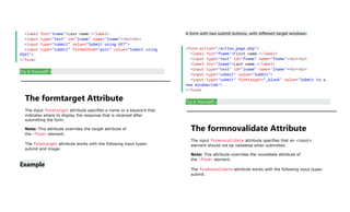 <label for="lname">Last name:</label>
<input type="text" id="lname" name="lname"><br><br>
<input type="submit" value="Submit using GET">
<input type="submit" formmethod="post" value="Submit using
POST">
</form>
Try it Yourself »
The formtarget Attribute
The input formtarget attribute specifies a name or a keyword that
indicates where to display the response that is received after
submitting the form.
Note: This attribute overrides the target attribute of
the <form> element.
The formtarget attribute works with the following input types:
submit and image.
Example
A form with two submit buttons, with different target windows:
<form action="/action_page.php">
<label for="fname">First name:</label>
<input type="text" id="fname" name="fname"><br><br>
<label for="lname">Last name:</label>
<input type="text" id="lname" name="lname"><br><br>
<input type="submit" value="Submit">
<input type="submit" formtarget="_blank" value="Submit to a
new window/tab">
</form>
Try it Yourself »
The formnovalidate Attribute
The input formnovalidate attribute specifies that an <input>
element should not be validated when submitted.
Note: This attribute overrides the novalidate attribute of
the <form> element.
The formnovalidate attribute works with the following input types:
submit.
 