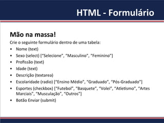 HTML	-	Formulário	
Mão	na	massa!		
Crie	o	seguinte	formulário	dentro	de	uma	tabela:		
•  Nome	(text)	
•  Sexo	(select)	[“Selecione”,	“Masculino”,	“Feminino”]	
•  Proﬁssão	(text)	
•  Idade	(text)	
•  Descrição	(textarea)	
•  Escolaridade	(radio)	[“Ensino	Médio”,	“Graduado”,	“Pós-Graduado”]	
•  Esportes	(checkbox)	[“Futebol”,	“Basquete”,	“Volei”,	“Atle4smo”,	“Artes	
Marciais”,	“Musculação”,	“Outros”]	
•  Botão	Enviar	(submit)	
 