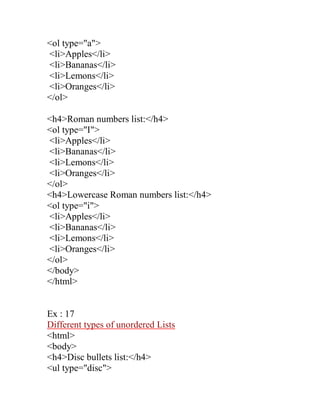 <ol type="a"> 
<li>Apples</li> 
<li>Bananas</li> 
<li>Lemons</li> 
<li>Oranges</li> 
</ol> 
<h4>Roman numbers list:</h4> 
<ol type="I"> 
<li>Apples</li> 
<li>Bananas</li> 
<li>Lemons</li> 
<li>Oranges</li> 
</ol> 
<h4>Lowercase Roman numbers list:</h4> 
<ol type="i"> 
<li>Apples</li> 
<li>Bananas</li> 
<li>Lemons</li> 
<li>Oranges</li> 
</ol> 
</body> 
</html> 
Ex : 17 
Different types of unordered Lists 
<html> 
<body> 
<h4>Disc bullets list:</h4> 
<ul type="disc">  