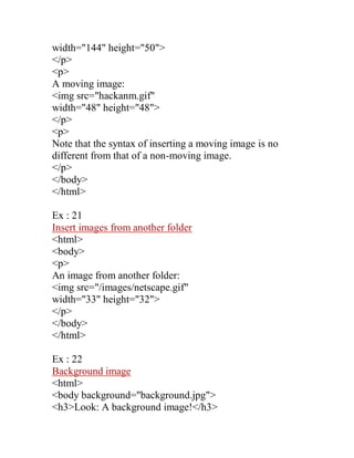 width="144" height="50"> 
</p> 
<p> 
A moving image: 
<img src="hackanm.gif" 
width="48" height="48"> 
</p> 
<p> 
Note that the syntax of inserting a moving image is no different from that of a non-moving image. 
</p> 
</body> 
</html> 
Ex : 21 
Insert images from another folder 
<html> 
<body> 
<p> 
An image from another folder: 
<img src="/images/netscape.gif" 
width="33" height="32"> 
</p> 
</body> 
</html> 
Ex : 22 
Background image 
<html> 
<body background="background.jpg"> 
<h3>Look: A background image!</h3>  