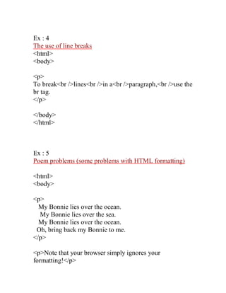 Ex : 4 
The use of line breaks 
<html> 
<body> 
<p> 
To break<br />lines<br />in a<br />paragraph,<br />use the br tag. 
</p> 
</body> 
</html> 
Ex : 5 
Poem problems (some problems with HTML formatting) 
<html> 
<body> 
<p> 
My Bonnie lies over the ocean. 
My Bonnie lies over the sea. 
My Bonnie lies over the ocean. 
Oh, bring back my Bonnie to me. 
</p> 
<p>Note that your browser simply ignores your formatting!</p>  