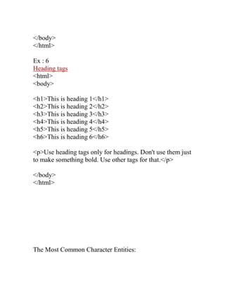 </body> 
</html> 
Ex : 6 
Heading tags 
<html> 
<body> 
<h1>This is heading 1</h1> 
<h2>This is heading 2</h2> 
<h3>This is heading 3</h3> 
<h4>This is heading 4</h4> 
<h5>This is heading 5</h5> 
<h6>This is heading 6</h6> 
<p>Use heading tags only for headings. Don't use them just to make something bold. Use other tags for that.</p> 
</body> 
</html> 
The Most Common Character Entities:  