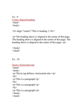 Ex : 9 
Center aligned heading 
<html> 
<body> 
<h1 align="center">This is heading 1</h1> 
<p>The heading above is aligned to the center of this page. The heading above is aligned to the center of this page. The heading above is aligned to the center of this page.</p> 
</body> 
</html> 
Ex : 10 
Insert a horizontal rule 
<html> 
<body> 
<p>The hr tag defines a horizontal rule:</p> 
<hr> 
<p>This is a paragraph</p> 
<hr> 
<p>This is a paragraph</p> 
<hr> 
<p>This is a paragraph</p> 
</body> 
</html>  