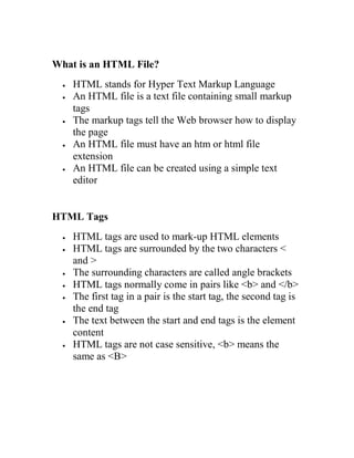 What is an HTML File? 
 HTML stands for Hyper Text Markup Language 
 An HTML file is a text file containing small markup tags 
 The markup tags tell the Web browser how to display the page 
 An HTML file must have an htm or html file extension 
 An HTML file can be created using a simple text editor 
HTML Tags 
 HTML tags are used to mark-up HTML elements 
 HTML tags are surrounded by the two characters < and > 
 The surrounding characters are called angle brackets 
 HTML tags normally come in pairs like <b> and </b> 
 The first tag in a pair is the start tag, the second tag is the end tag 
 The text between the start and end tags is the element content 
 HTML tags are not case sensitive, <b> means the same as <B> 
 