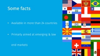 Some facts 
• Available in more than 24 countries 
• Primarly aimed at emerging & low 
end markets 
 