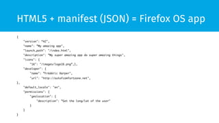 HTML5 + manifest (JSON) = Firefox OS app 
{ 
"version": “42", 
"name": ”My amazing app", 
"launch_path": "/index.html", 
"description": ”My super amazing app do super amazing things", 
"icons": { 
"16": "/images/logo16.png”,}, 
"developer": { 
"name": ”Frédéric Harper", 
"url": "http://outofcomfortzone.net", 
}, 
"default_locale": "en", 
"permissions": { 
"geolocation": { 
"description": ”Get the long/lat of the user" 
} 
} 
} 
 