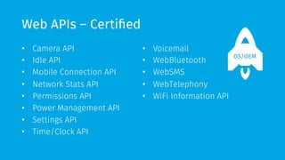 Web APIs – Certified 
• Camera API 
• Idle API 
• Mobile Connection API 
• Network Stats API 
• Permissions API 
• Power Management API 
• Settings API 
• Time/Clock API 
• Voicemail 
• WebBluetooth 
• WebSMS 
• WebTelephony 
• WiFi Information API 
OS/OEM 
 