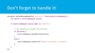 Don’t forget to handle it! 
navigator.mozSetMessageHandler('activity', function(activityRequest) { 
var option = activityRequest.source; 
if (activityRequest.source.name === "pick") { 
// Do something to handle the activity 
if (picture) { 
activityRequest.postResult(picture); 
} 
else { 
activityRequest.postError("Unable to provide a picture"); 
} 
} 
}); 
 